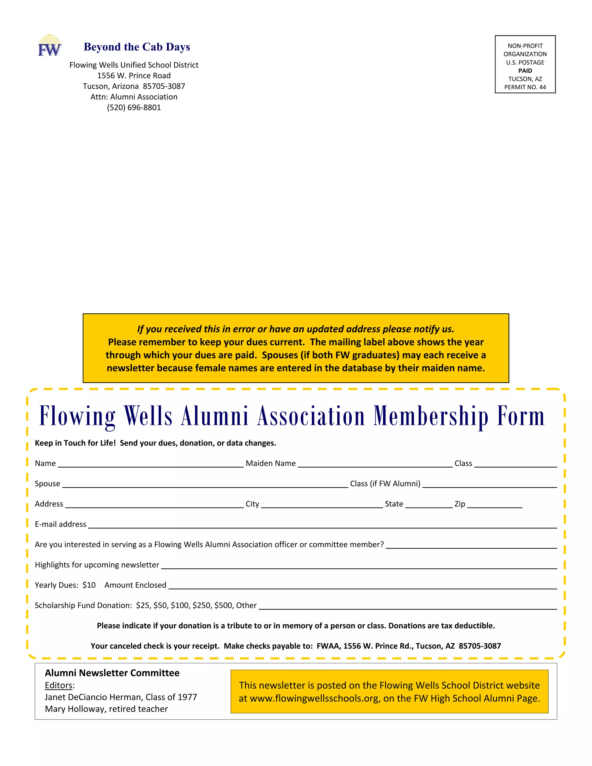 Keep in Touch for Life!  Send your dues, donation, or data changes. 
Name              Maiden Name            Class        
Spouse                    Class (if FW Alumni)          
Address              City          State      Zip      
E‐mail address                              
Are you interested in serving as a Flowing Wells Alumni Association officer or committee member?            
Highlights for upcoming newsletter                          
Yearly Dues:  $10  Amount Enclosed                          
Scholarship Fund Donation:  $25, $50, $100, $250, $500, Other                    
Please indicate if your donation is a tribute to or in memory of a person or class. Donations are tax deductible. 
Your canceled check is your receipt.  Make checks payable to:  FWAA, 1556 W. Prince Rd., Tucson, AZ  85705‐3087 
Flowing Wells Alumni Association Membership Form
Alumni Newsletter Committee 
Editors: 
Janet DeCiancio Herman, Class of 1977 
Mary Holloway, retired teacher 
This newsletter is posted on the Flowing Wells School District website 
at www.flowingwellsschools.org, on the FW High School Alumni Page. 
NON‐PROFIT 
ORGANIZATION 
U.S. POSTAGE 
PAID 
TUCSON, AZ 
PERMIT NO. 44 
If you received this in error or have an updated address please notify us. 
Please remember to keep your dues current.  The mailing label above shows the year 
through which your dues are paid.  Spouses (if both FW graduates) may each receive a 
newsletter because female names are entered in the database by their maiden name. 
Flowing Wells Unified School District 
1556 W. Prince Road 
Tucson, Arizona  85705‐3087 
Attn: Alumni Association 
(520) 696‐8801 
Beyond the Cab Days
 