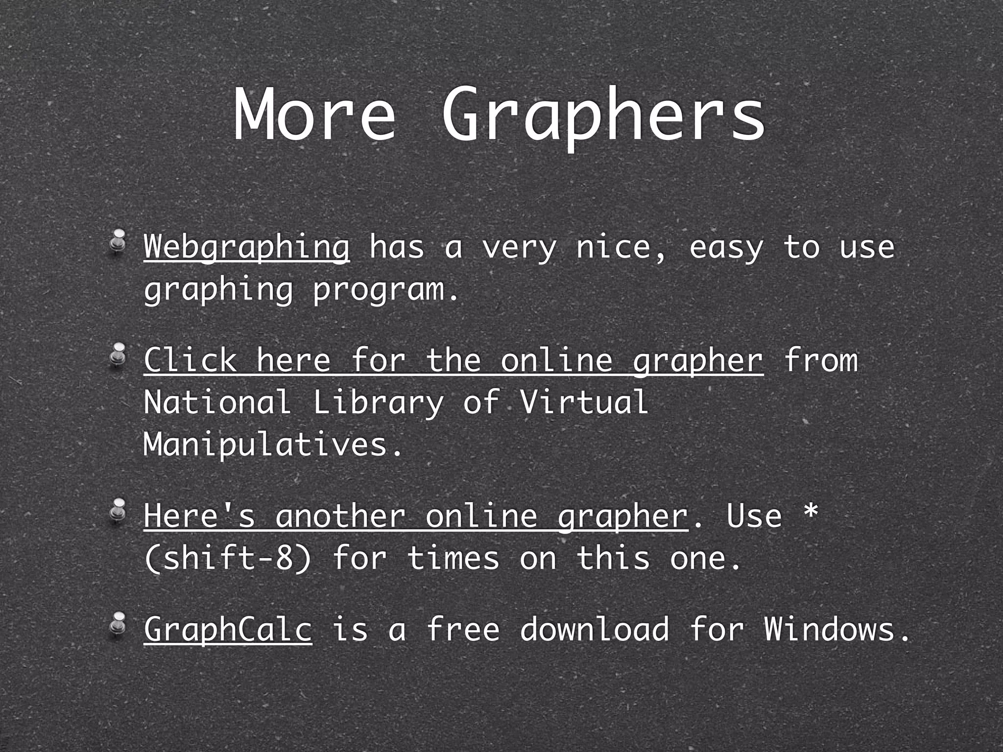 More Graphers
Webgraphing has a very nice, easy to use
graphing program.

Click here for the online grapher from
National Library of Virtual
Manipulatives.

Here's another online grapher. Use *
(shift-8) for times on this one.

GraphCalc is a free download for Windows.
 
