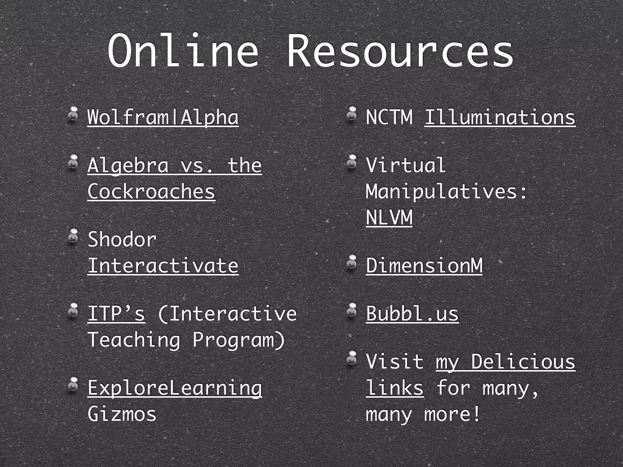 Online Resources
Wolfram|Alpha        NCTM Illuminations

Algebra vs. the      Virtual
Cockroaches          Manipulatives:
                     NLVM
Shodor
Interactivate        DimensionM

ITP’s (Interactive   Bubbl.us
Teaching Program)
                     Visit my Delicious
ExploreLearning      links for many,
Gizmos               many more!
 