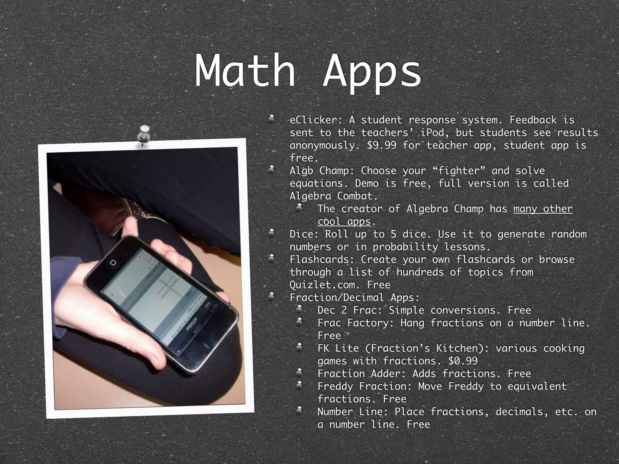 Math Apps
   eClicker: A student response system. Feedback is
   sent to the teachers’ iPod, but students see results
   anonymously. $9.99 for teacher app, student app is
   free.
   Algb Champ: Choose your “fighter” and solve
   equations. Demo is free, full version is called
   Algebra Combat.
        The creator of Algebra Champ has many other
        cool apps.
   Dice: Roll up to 5 dice. Use it to generate random
   numbers or in probability lessons.
   Flashcards: Create your own flashcards or browse
   through a list of hundreds of topics from
   Quizlet.com. Free
   Fraction/Decimal Apps:
        Dec 2 Frac: Simple conversions. Free
        Frac Factory: Hang fractions on a number line.
        Free
        FK Lite (Fraction’s Kitchen): various cooking
        games with fractions. $0.99
        Fraction Adder: Adds fractions. Free
        Freddy Fraction: Move Freddy to equivalent
        fractions. Free
        Number Line: Place fractions, decimals, etc. on
        a number line. Free
 