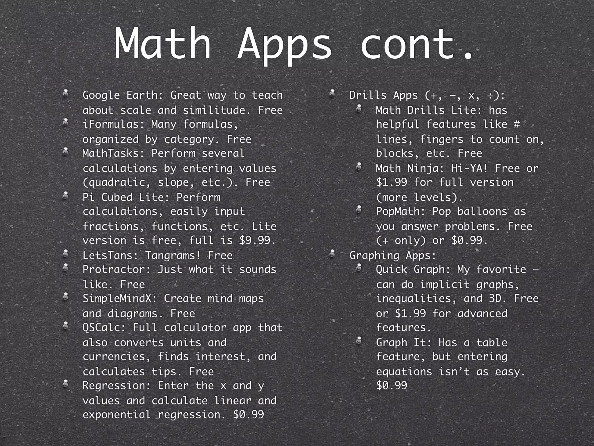 Math Apps cont.
Google Earth: Great way to teach   Drills Apps (+, –, x, ÷):
about scale and similitude. Free       Math Drills Lite: has
iFormulas: Many formulas,              helpful features like #
organized by category. Free            lines, fingers to count on,
MathTasks: Perform several             blocks, etc. Free
calculations by entering values        Math Ninja: Hi-YA! Free or
(quadratic, slope, etc.). Free         $1.99 for full version
Pi Cubed Lite: Perform                 (more levels).
calculations, easily input             PopMath: Pop balloons as
fractions, functions, etc. Lite        you answer problems. Free
version is free, full is $9.99.        (+ only) or $0.99.
LetsTans: Tangrams! Free           Graphing Apps:
Protractor: Just what it sounds        Quick Graph: My favorite –
like. Free                             can do implicit graphs,
SimpleMindX: Create mind maps          inequalities, and 3D. Free
and diagrams. Free                     or $1.99 for advanced
QSCalc: Full calculator app that       features.
also converts units and                Graph It: Has a table
currencies, finds interest, and        feature, but entering
calculates tips. Free                  equations isn’t as easy.
Regression: Enter the x and y          $0.99
values and calculate linear and
exponential regression. $0.99
 
