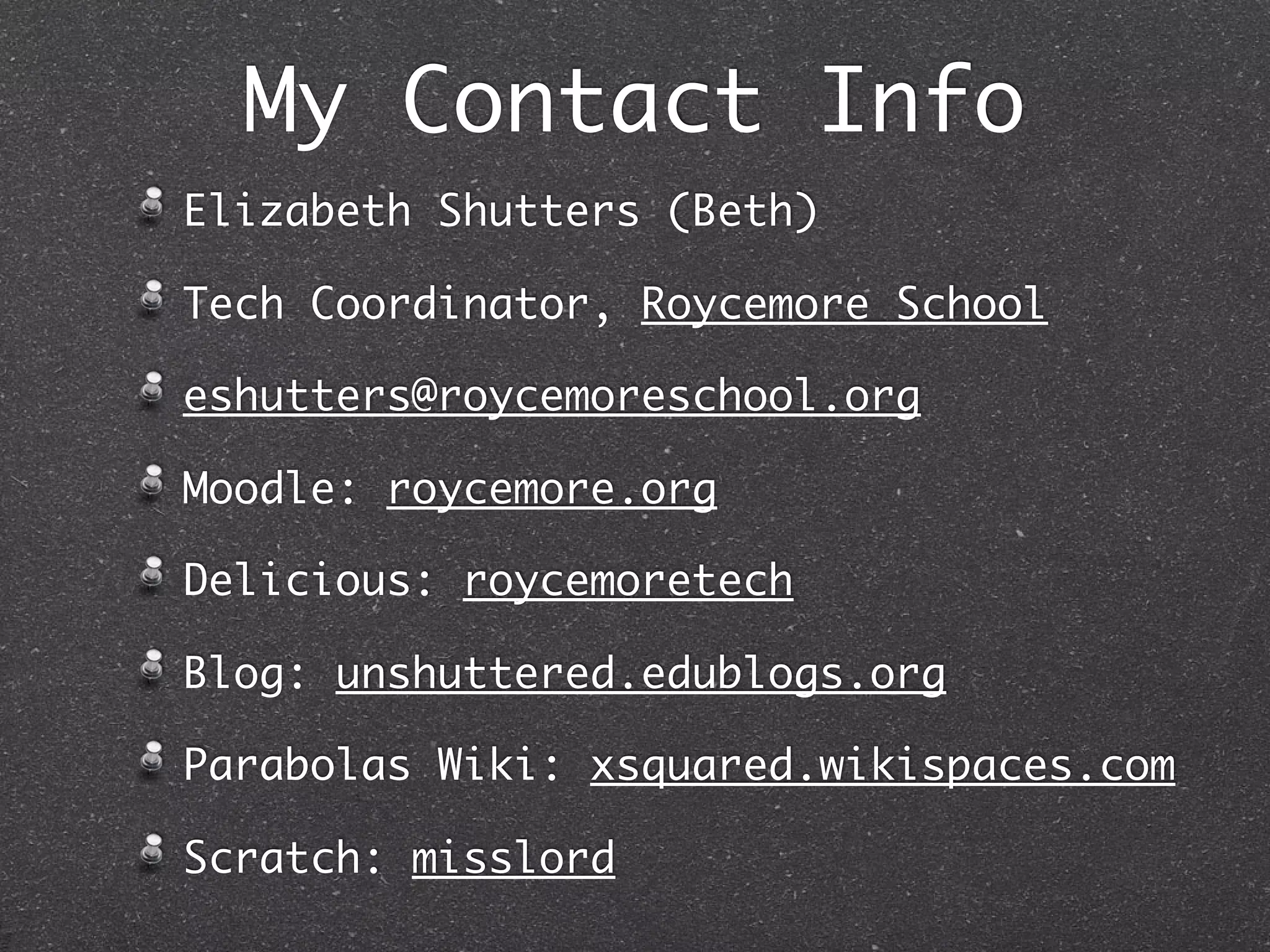 My Contact Info
Elizabeth Shutters (Beth)

Tech Coordinator, Roycemore School

eshutters@roycemoreschool.org

Moodle: roycemore.org

Delicious: roycemoretech

Blog: unshuttered.edublogs.org

Parabolas Wiki: xsquared.wikispaces.com

Scratch: misslord
 