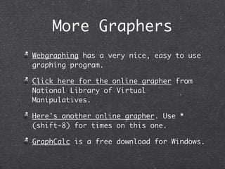 More Graphers
Webgraphing has a very nice, easy to use
graphing program.

Click here for the online grapher from
National Library of Virtual
Manipulatives.

Here's another online grapher. Use *
(shift-8) for times on this one.

GraphCalc is a free download for Windows.
 