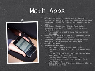 Math Apps
   eClicker: A student response system. Feedback is
   sent to the teachers’ iPod, but students see results
   anonymously. $9.99 for teacher app, student app is
   free.
   Algb Champ: Choose your “fighter” and solve
   equations. Demo is free, full version is called
   Algebra Combat.
        The creator of Algebra Champ has many other
        cool apps.
   Dice: Roll up to 5 dice. Use it to generate random
   numbers or in probability lessons.
   Flashcards: Create your own flashcards or browse
   through a list of hundreds of topics from
   Quizlet.com. Free
   Fraction/Decimal Apps:
        Dec 2 Frac: Simple conversions. Free
        Frac Factory: Hang fractions on a number line.
        Free
        FK Lite (Fraction’s Kitchen): various cooking
        games with fractions. $0.99
        Fraction Adder: Adds fractions. Free
        Freddy Fraction: Move Freddy to equivalent
        fractions. Free
        Number Line: Place fractions, decimals, etc. on
        a number line. Free
 