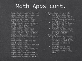 Math Apps cont.
Google Earth: Great way to teach   Drills Apps (+, –, x, ÷):
about scale and similitude. Free       Math Drills Lite: has
iFormulas: Many formulas,              helpful features like #
organized by category. Free            lines, fingers to count on,
MathTasks: Perform several             blocks, etc. Free
calculations by entering values        Math Ninja: Hi-YA! Free or
(quadratic, slope, etc.). Free         $1.99 for full version
Pi Cubed Lite: Perform                 (more levels).
calculations, easily input             PopMath: Pop balloons as
fractions, functions, etc. Lite        you answer problems. Free
version is free, full is $9.99.        (+ only) or $0.99.
LetsTans: Tangrams! Free           Graphing Apps:
Protractor: Just what it sounds        Quick Graph: My favorite –
like. Free                             can do implicit graphs,
SimpleMindX: Create mind maps          inequalities, and 3D. Free
and diagrams. Free                     or $1.99 for advanced
QSCalc: Full calculator app that       features.
also converts units and                Graph It: Has a table
currencies, finds interest, and        feature, but entering
calculates tips. Free                  equations isn’t as easy.
Regression: Enter the x and y          $0.99
values and calculate linear and
exponential regression. $0.99
 
