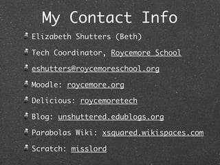 My Contact Info
Elizabeth Shutters (Beth)

Tech Coordinator, Roycemore School

eshutters@roycemoreschool.org

Moodle: roycemore.org

Delicious: roycemoretech

Blog: unshuttered.edublogs.org

Parabolas Wiki: xsquared.wikispaces.com

Scratch: misslord
 