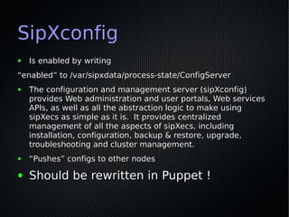 SipXconfig
●   Is enabled by writing
“enabled” to /var/sipxdata/process-state/ConfigServer
●   The configuration and management server (sipXconfig)
    provides Web administration and user portals, Web services
    APIs, as well as all the abstraction logic to make using
    sipXecs as simple as it is. It provides centralized
    management of all the aspects of sipXecs, including
    installation, configuration, backup & restore, upgrade,
    troubleshooting and cluster management.
●   “Pushes” configs to other nodes

●   Should be rewritten in Puppet !
 