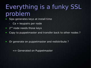 Everything is a funky SSL
problem
●   Sipx generates keys at install time
    •   Ca + keypairs per node
●   2nd node needs those keys
●   Copy to puppetmaster and transfer back to other nodes ?


●   Or generate on puppetmaster and redistribute ?


        => Generated on Puppetmaster
 