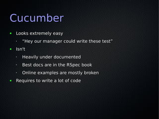 Cucumber
●   Looks extremely easy
    •   “Hey our manager could write these test”
●   Isn't
    •   Heavily under documented
    •   Best docs are in the RSpec book
    •   Online examples are mostly broken
●   Requires to write a lot of code
 