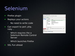 Selenium
●   Firefox plugin
●   Replays your actions
    •   No need to write code
●   Can export to perl, php,
    ruby ..
    •   Which requires the a
        Selenium Remote Control
        Server
    •   Which launches Firefox
●   SSL Fun ahead
 