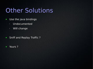 Other Solutions
●   Use the java bindings
    •   Undocumented
    •   Will change


●   Sniff and Replay Traffic ?


●   ...