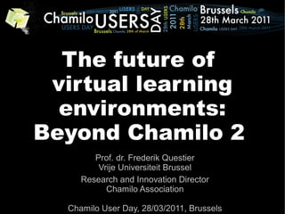 The future of
 virtual learning
  environments:
Beyond Chamilo 2
        Prof. dr. Frederik Questier
         Vrije Universiteit Brussel
     Research and Innovation Director
           Chamilo Association

  Chamilo User Day, 28/03/2011, Brussels
 