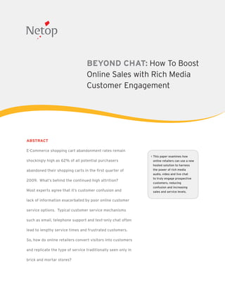 BEYOND CHAT: How To Boost
                                  Online Sales with Rich Media
                                  Customer Engagement




ABSTRACT

E-Commerce shopping cart abandonment rates remain
                                                               This paper examines how
shockingly high as 62% of all potential purchasers             online retailers can use a new
                                                               hosted solution to harness
abandoned their shopping carts in the first quarter of         the power of rich media
                                                               audio, video and live chat
                                                               to truly engage prospective
2009. What’s behind the continued high attrition?
                                                               customers, reducing
                                                               confusion and increasing
Most experts agree that it’s customer confusion and            sales and service levels.

lack of information exacerbated by poor online customer

service options. Typical customer service mechanisms

such as email, telephone support and text-only chat often

lead to lengthy service times and frustrated customers.

So, how do online retailers convert visitors into customers

and replicate the type of service traditionally seen only in

brick and mortar stores?
 