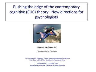 Pushing the edge of the contemporary cognitive (CHC) theory:  New directions for psychologists Kevin S. McGrew, PhD Woodcock-Muñoz Foundation 16th Annual APS College of Clinical Neuropsychologists Conference From East to West: New directions in Neuropsychology 30 September - 2 October 2010 Notre Dame University, Fremantle, Western Australia 