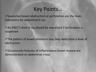 Key Points…
Suspected bowel obstruction or perforation are the main
indications for abdominal X-ray
An ERECT chest X-ray should be requested if perforation is
suspected
The pattern of bowel dilatation may help determine a level of
obstruction
Occasionally features of inflammatory bowel disease are
demonstrated on abdominal x-rays
 