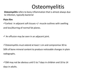 Osteomyelitis
Plain film
Earliest in adjacent soft tissues +/- muscle outlines with swelling
and loss/blurring of normal fat planes.
 An effusion may be seen in an adjacent joint.
Osteomyelitis must extend at least 1 cm and compromise 30 to
50% of bone mineral content to produce noticeable changes in plain
radiographs.
OM may not be obvious until 5 to 7 days in children and 10 to 14
days in adults.
Osteomyelitis refers to bony inflammation that is almost always due
to infection, typically bacterial
 