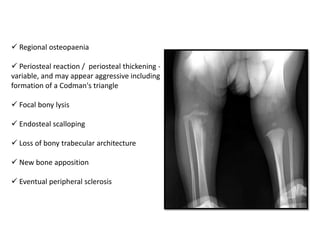 Regional osteopaenia
 Periosteal reaction / periosteal thickening -
variable, and may appear aggressive including
formation of a Codman's triangle
 Focal bony lysis
 Endosteal scalloping
 Loss of bony trabecular architecture
 New bone apposition
 Eventual peripheral sclerosis
 