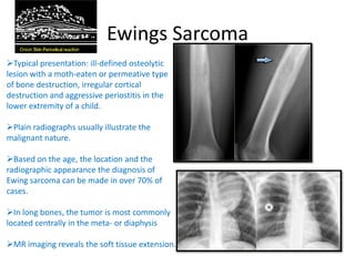 Ewings Sarcoma
Typical presentation: ill-defined osteolytic
lesion with a moth-eaten or permeative type
of bone destruction, irregular cortical
destruction and aggressive periostitis in the
lower extremity of a child.
Plain radiographs usually illustrate the
malignant nature.
Based on the age, the location and the
radiographic appearance the diagnosis of
Ewing sarcoma can be made in over 70% of
cases.
In long bones, the tumor is most commonly
located centrally in the meta- or diaphysis
MR imaging reveals the soft tissue extension.
 