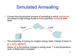 11
Simulated Annealing
• Comes from the physical process of annealing in which substances
are raised to high energy levels (melted) and then cooled to solid
state.
• The probability of moving to a higher energy state, instead of lower is
p = e^(-E/kT)
where E is the positive change in energy level, T is the temperature,
and k is Bolzmann’s constant.
heat cool
 