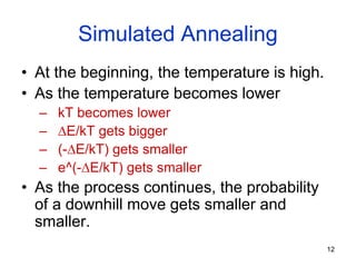 12
Simulated Annealing
• At the beginning, the temperature is high.
• As the temperature becomes lower
– kT becomes lower
– E/kT gets bigger
– (-E/kT) gets smaller
– e^(-E/kT) gets smaller
• As the process continues, the probability
of a downhill move gets smaller and
smaller.
 