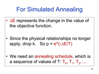 13
For Simulated Annealing
• E represents the change in the value of
the objective function.
• Since the physical relationships no longer
apply, drop k. So p = e^(-E/T)
• We need an annealing schedule, which is
a sequence of values of T: T0, T1, T2, ...
 