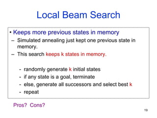 19
Local Beam Search
• Keeps more previous states in memory
– Simulated annealing just kept one previous state in
memory.
– This search keeps k states in memory.
- randomly generate k initial states
- if any state is a goal, terminate
- else, generate all successors and select best k
- repeat
Pros? Cons?
 