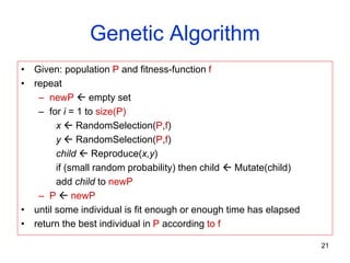 Genetic Algorithm
• Given: population P and fitness-function f
• repeat
– newP  empty set
– for i = 1 to size(P)
x  RandomSelection(P,f)
y  RandomSelection(P,f)
child  Reproduce(x,y)
if (small random probability) then child  Mutate(child)
add child to newP
– P  newP
• until some individual is fit enough or enough time has elapsed
• return the best individual in P according to f
21
 