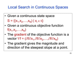 Local Search in Continuous Spaces
• Given a continuous state space
S = {(x1,x2,…,xN) | xi  R}
• Given a continuous objective function
f(x1,x2,…,xN)
• The gradient of the objective function is a
vector f = (f/x1,f/x2,…,f/xN)
• The gradient gives the magnitude and
direction of the steepest slope at a point.
23
 