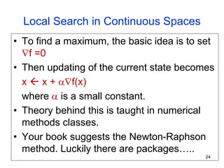 Local Search in Continuous Spaces
• To find a maximum, the basic idea is to set
f =0
• Then updating of the current state becomes
x  x + f(x)
where  is a small constant.
• Theory behind this is taught in numerical
methods classes.
• Your book suggests the Newton-Raphson
method. Luckily there are packages…..
24
 