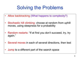 9
Solving the Problems
• Allow backtracking (What happens to complexity?)
• Stochastic hill climbing: choose at random from uphill
moves, using steepness for a probability
• Random restarts: “If at first you don’t succeed, try, try
again.”
• Several moves in each of several directions, then test
• Jump to a different part of the search space
 