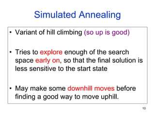 10
Simulated Annealing
• Variant of hill climbing (so up is good)
• Tries to explore enough of the search
space early on, so that the final solution is
less sensitive to the start state
• May make some downhill moves before
finding a good way to move uphill.
 