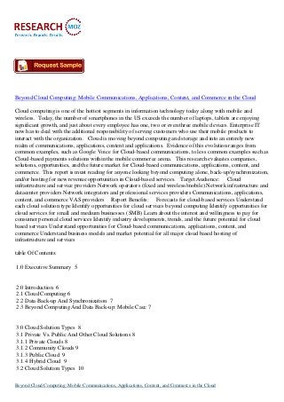 Beyond Cloud Computing: Mobile Communications, Applications, Content, and Commerce in the Cloud
Cloud computing is one of the hottest segments in information technology today along with mobile and
wireless. Today, the number of smartphones in the US exceeds the number of laptops, tablets are enjoying
significant growth, and just about every employee has one, two or even three mobile devices. Enterprise IT
now has to deal with the additional responsibility of serving customers who use their mobile products to
interact with the organization. Cloud is moving beyond computing and storage and into an entirely new
realm of communications, applications, content and applications. Evidence of this evolution ranges from
common examples, such as Google Voice for Cloud-based communications, to less common examples such as
Cloud-based payments solutions within the mobile commerce arena. This research evaluates companies,
solutions, opportunities, and the future market for Cloud-based communications, applications, content, and
commerce. This report is must reading for anyone looking beyond computing alone, back-up/synchronization,
and/or hosting for new revenue opportunities in Cloud-based services. Target Audience: Cloud
infrastructure and service providers Network operators (fixed and wireless/mobile) Network infrastructure and
datacenter providers Network integrators and professional services providers Communications, applications,
content, and commerce VAS providers Report Benefits: Forecasts for cloud-based services Understand
each cloud solution type Identify opportunities for cloud services beyond computing Identify opportunities for
cloud services for small and medium businesses (SMB) Learn about the interest and willingness to pay for
consumer personal cloud services Identify industry developments, trends, and the future potential for cloud
based services Understand opportunities for Cloud-based communications, applications, content, and
commerce Understand business models and market potential for all major cloud based hosting of
infrastructure and services
table Of Contents:
1.0 Executive Summary 5
2.0 Introduction 6
2.1 Cloud Computing 6
2.2 Data Back-up And Synchronization 7
2.3 Beyond Computing And Data Back-up: Mobile Cacc 7
3.0 Cloud Solution Types 8
3.1 Private Vs. Public And Other Cloud Solutions 8
3.1.1 Private Clouds 8
3.1.2 Community Clouds 9
3.1.3 Public Cloud 9
3.1.4 Hybrid Cloud 9
3.2 Cloud Solution Types 10
Beyond Cloud Computing: Mobile Communications, Applications, Content, and Commerce in the Cloud
 