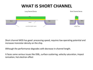 WHAT IS SHORT CHANNEL
• Channel length ~= depletion width of source and drain
• Short channel MOS has good processing speed, requires low operating potential and
increases transistor density on the chip.
• Although the performance degrades with decrease in channel length.
• It faces some serious issues like DIBL, surface scattering, velocity saturation, impact
ionisation, hot electron effect
 