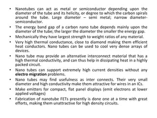 • Nanotubes can act as metal or semiconductor depending upon the
diameter of the tube and its helicity, or degree to which the carbon spirals
around the tube. Large diameter – semi metal; narrow diameter-
semiconductor.
• The energy band gap of a carbon nano tube depends mainly upon the
diameter of the tube; the larger the diameter the smaller the energy gap.
• Mechanically they have largest strength to weight ratios of any material.
• Very high thermal conductance, close to diamond making them efficient
heat conductors. Nano tubes can be used to cool very dense arrays of
devices.
• Nano tube may provide an alternative interconnect material that has a
high thermal conductivity, and can thus help in dissipating heat in a highly
packed circuit.
• Nano tubes can support extremely high current densities without any
electro migration problems.
• Nano tubes may find usefulness as inter connects. Their very small
diameter and high conductivity make them attractive for wires in an ICs.
• Make emitters for compact, flat panel displays (emit electrons at lower
applied voltages)
• Fabrication of nanotube FETs presently is done one at a time with great
efforts, making them unattractive for high density circuits.
 