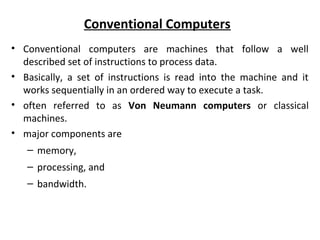 Conventional Computers
• Conventional computers are machines that follow a well
described set of instructions to process data.
• Basically, a set of instructions is read into the machine and it
works sequentially in an ordered way to execute a task.
• often referred to as Von Neumann computers or classical
machines.
• major components are
– memory,
– processing, and
– bandwidth.
 