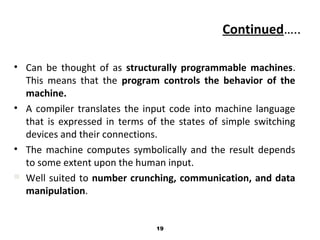 Continued…..
• Can be thought of as structurally programmable machines.
This means that the program controls the behavior of the
machine.
• A compiler translates the input code into machine language
that is expressed in terms of the states of simple switching
devices and their connections.
• The machine computes symbolically and the result depends
to some extent upon the human input.
 Well suited to number crunching, communication, and data
manipulation.
19
 