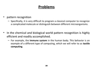 Problems
• pattern recognition
– Specifically, it is very difficult to program a classical computer to recognize
a complicated molecule or distinguish between different microorganisms.
• In the chemical and biological world pattern recognition is highly
efficient and readily accomplished.
– For example, the immune system in the human body. This behavior is an
example of a different type of computing, which we will refer to as tactile
computing.
20
 
