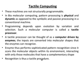 Tactile Computing
• These machines are not structurally programmable.
• In Bio molecular computing, pattern processing is physical and
dynamic as opposed to the symbolic and passive processing in a
conventional machine.
• Programming depends upon evolution by variation and
selection. Such a molecular computer is called a tactile
processor.
• A tactile processor can be thought of as a computer driven by
enzymes; the inputs are converted into molecular shapes that
the enzymes can recognize.
• Enzyme thus performs sophisticated pattern recognition since it
scans the molecular objects within its environment, interacting
with only those molecules that have a complementary shape
• Recognition is thus a tactile procedure.21
 
