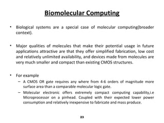 Biomolecular Computing
• Biological systems are a special case of molecular computing(broader
context).
• Major qualities of molecules that make their potential usage in future
applications attractive are that they offer simplified fabrication, low cost
and relatively unlimited availability, and devices made from molecules are
very much smaller and compact than existing CMOS structures.
• For example
– A CMOS OR gate requires any where from 4-6 orders of magnitude more
surface area than a comparable molecular logic gate.
– Molecular electronic offers extremely compact computing capability,i.e
Microprocessor on a pinhead. Coupled with their expected lower power
consumption and relatively inexpensive to fabricate and mass produce.
23
 