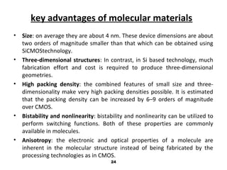 key advantages of molecular materials
• Size: on average they are about 4 nm. These device dimensions are about
two orders of magnitude smaller than that which can be obtained using
SiCMOStechnology.
• Three-dimensional structures: In contrast, in Si based technology, much
fabrication effort and cost is required to produce three-dimensional
geometries.
• High packing density: the combined features of small size and three-
dimensionality make very high packing densities possible. It is estimated
that the packing density can be increased by 6–9 orders of magnitude
over CMOS.
• Bistability and nonlinearity: bistability and nonlinearity can be utilized to
perform switching functions. Both of these properties are commonly
available in molecules.
• Anisotropy: the electronic and optical properties of a molecule are
inherent in the molecular structure instead of being fabricated by the
processing technologies as in CMOS.
24
 