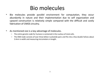 Bio molecules
• Bio molecules provide parallel environment for computation, they occur
abundantly in nature and their implementation due to self organization and
upward construction is relatively simple compared with the difficult and costly
fabrication of CMOS circuitry.
• As mentioned size is a key advantage of molecules.
– The entire genetic code for humans is contained in the nucleus of most cells.
– The DNA Code consists of over three billion nucleotide pairs and fits into a few double helices about
3.4nm in width and measuring micrometers in length.
26
 