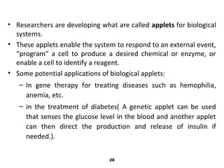 • Researchers are developing what are called applets for biological
systems.
• These applets enable the system to respond to an external event,
“program” a cell to produce a desired chemical or enzyme, or
enable a cell to identify a reagent.
• Some potential applications of biological applets:
– In gene therapy for treating diseases such as hemophilia,
anemia, etc.
– in the treatment of diabetes( A genetic applet can be used
that senses the glucose level in the blood and another applet
can then direct the production and release of insulin if
needed.).
28
 