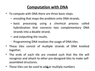 Computation with DNA
• To compute with DNA there are three basic steps.
– encoding that maps the problem onto DNA strands,
– basic processing using a chemical process called
hybridization that connects two complementary DNA
strands into a double strand,
– and outputting the results.
 Programming DNA involves the usage of DNA tiles.
• These tiles consist of multiple strands of DNA knotted
together.
• The ends of each tile are created such that the tile will
recognize and attach to other pre-designed tiles to make self-
assembled structures.
• These tiles can be used to add or multiply numbers30
 