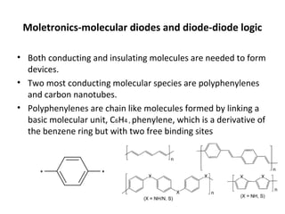 Moletronics-molecular diodes and diode-diode logic
• Both conducting and insulating molecules are needed to form
devices.
• Two most conducting molecular species are polyphenylenes
and carbon nanotubes.
• Polyphenylenes are chain like molecules formed by linking a
basic molecular unit, C6H4 , phenylene, which is a derivative of
the benzene ring but with two free binding sites
 