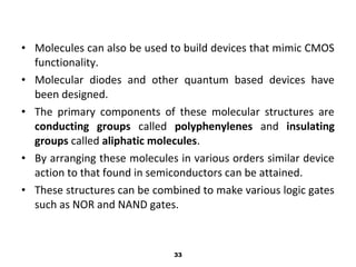 • Molecules can also be used to build devices that mimic CMOS
functionality.
• Molecular diodes and other quantum based devices have
been designed.
• The primary components of these molecular structures are
conducting groups called polyphenylenes and insulating
groups called aliphatic molecules.
• By arranging these molecules in various orders similar device
action to that found in semiconductors can be attained.
• These structures can be combined to make various logic gates
such as NOR and NAND gates.
33
 