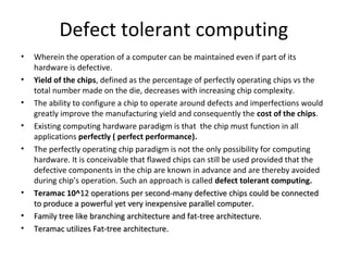 Defect tolerant computing
• Wherein the operation of a computer can be maintained even if part of its
hardware is defective.
• Yield of the chips, defined as the percentage of perfectly operating chips vs the
total number made on the die, decreases with increasing chip complexity.
• The ability to configure a chip to operate around defects and imperfections would
greatly improve the manufacturing yield and consequently the cost of the chips.
• Existing computing hardware paradigm is that the chip must function in all
applications perfectly ( perfect performance).
• The perfectly operating chip paradigm is not the only possibility for computing
hardware. It is conceivable that flawed chips can still be used provided that the
defective components in the chip are known in advance and are thereby avoided
during chip’s operation. Such an approach is called defect tolerant computing.
• Teramac 10^12 operations per second-many defective chips could be connected12 operations per second-many defective chips could be connected
to produce a powerful yet very inexpensive parallel computer.to produce a powerful yet very inexpensive parallel computer.
• Family tree like branching architecture and fat-tree architecture.Family tree like branching architecture and fat-tree architecture.
• Teramac utilizes Fat-tree architecture.Teramac utilizes Fat-tree architecture.
 