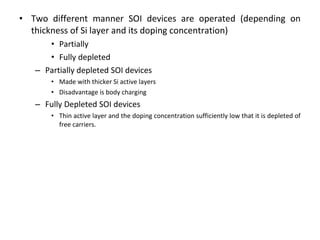 • Two different manner SOI devices are operated (depending on
thickness of Si layer and its doping concentration)
• Partially
• Fully depleted
– Partially depleted SOI devices
• Made with thicker Si active layers
• Disadvantage is body charging
– Fully Depleted SOI devices
• Thin active layer and the doping concentration sufficiently low that it is depleted of
free carriers.
 