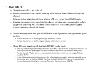 • Dual gate FET
– Short channel effects are reduced
– Reduce the drain-induced barrier lowering and minimize threshold sensitivity to the
channel
– Relative Scaling advantage of about a factor of 2 over conventional CMOS devices
– Disadvantage presence of two si-sio2 interfaces from two gates increases the surface
roughness scattering. As a result the carrier mobility is reduced thus lowering the
frequency of operation of the device.
– Two different types of dual gate MOSFET structures -Symmetric and asymmetric gated
devices
• Surface channels turn on at same gate voltages -Same work function
• Surface channels turn on at different gate voltages - different work function
– Three different ways in which dual gate MOSFET can be made
• With top and bottom gates formed parallel to the plane of the substrate. In this configuration the source and
drain regions straddle the two gates and the current flow in the channel runs parallel to the substrate.
• Vertical dual gate FETs the gates are perpendicular to the substrate and the current runs parallel to the
substrate- FinFET
• Si and Si-Ge together to form heterostructure.The enhanced electron mobility within the strained Si acts to
increase the speed of the SiGe MOSFET. Therefore, strained Si-SiGe MOSFETs have an intrinsically higher
transconductance and thus higher frequency of operation than conventional MOSFETs.
 