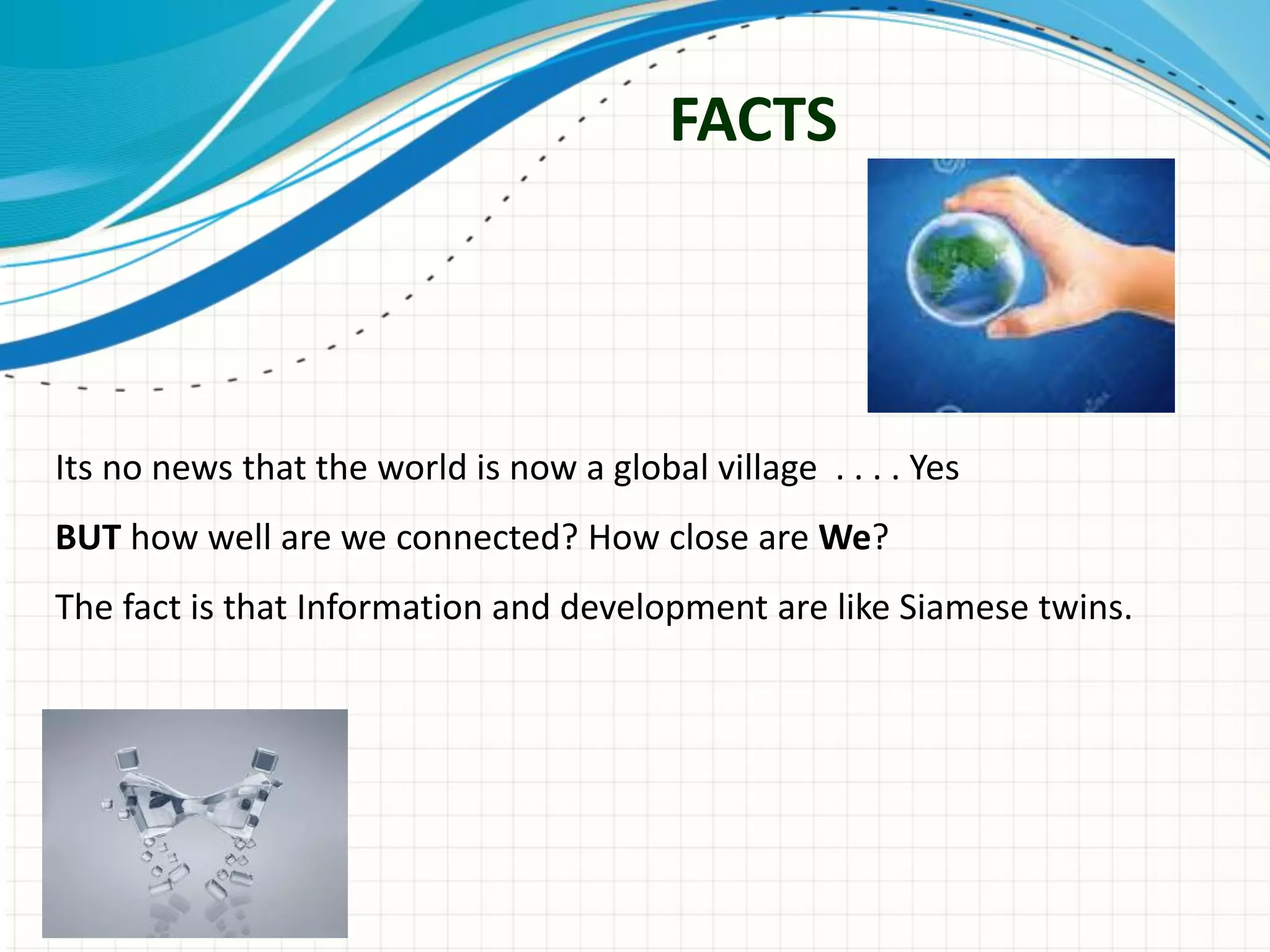 FACTS
Its no news that the world is now a global village . . . . Yes
BUT how well are we connected? How close are We?
The fact is that Information and development are like Siamese twins.
 