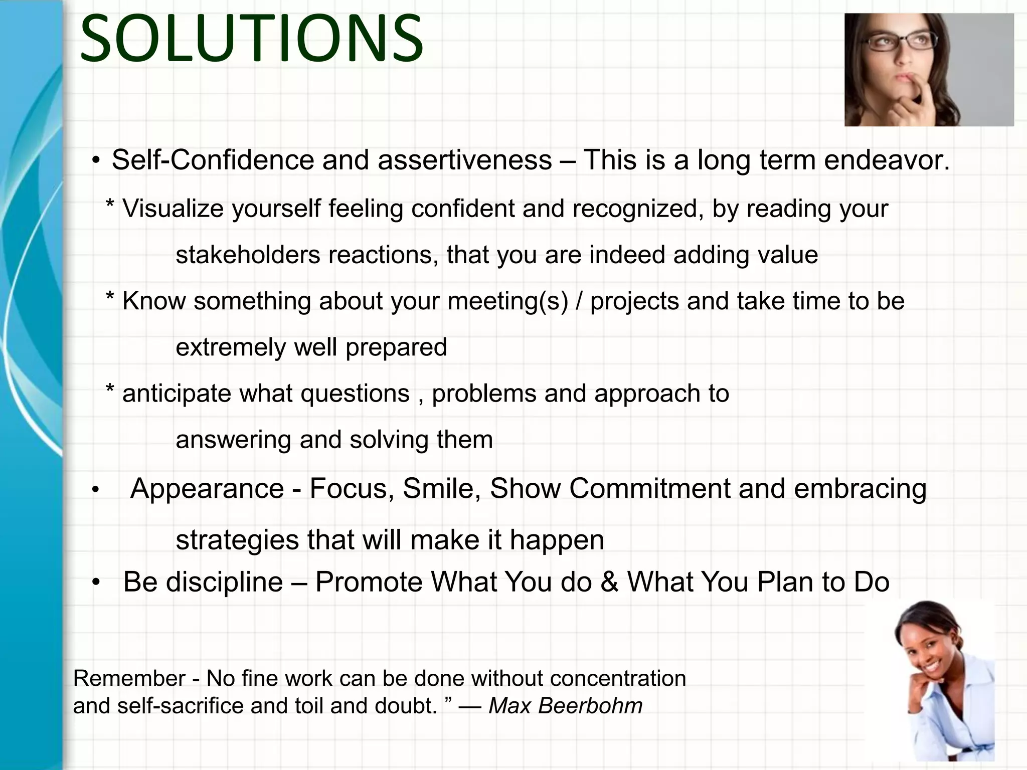 SOLUTIONS
• Self-Confidence and assertiveness – This is a long term endeavor.
* Visualize yourself feeling confident and recognized, by reading your
stakeholders reactions, that you are indeed adding value
* Know something about your meeting(s) / projects and take time to be
extremely well prepared
* anticipate what questions , problems and approach to
answering and solving them
• Appearance - Focus, Smile, Show Commitment and embracing
strategies that will make it happen
• Be discipline – Promote What You do & What You Plan to Do
Remember - No fine work can be done without concentration
and self-sacrifice and toil and doubt. ” — Max Beerbohm
 